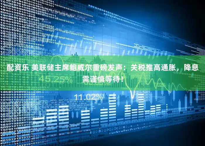 配资乐 美联储主席鲍威尔重磅发声：关税推高通胀，降息需谨慎等待！