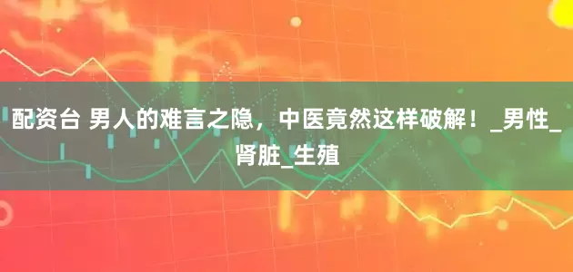 配资台 男人的难言之隐，中医竟然这样破解！_男性_肾脏_生殖