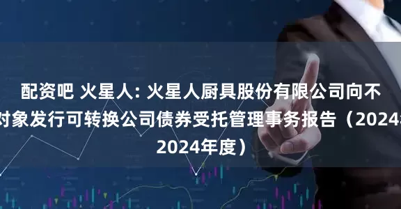 配资吧 火星人: 火星人厨具股份有限公司向不特定对象发行可转换公司债券受托管理事务报告（2024年度）