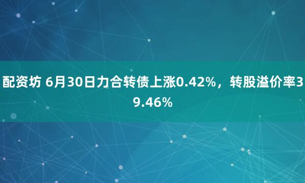 配资坊 6月30日力合转债上涨0.42%，转股溢价率39.46%