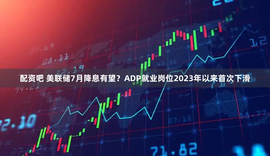 配资吧 美联储7月降息有望？ADP就业岗位2023年以来首次下滑