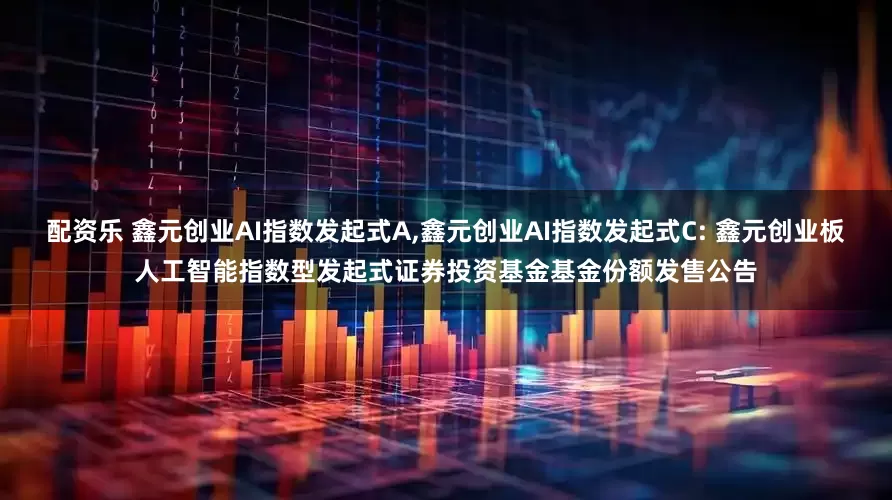 配资乐 鑫元创业AI指数发起式A,鑫元创业AI指数发起式C: 鑫元创业板人工智能指数型发起式证券投资基金基金份额发售公告