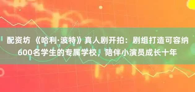 配资坊 《哈利·波特》真人剧开拍：剧组打造可容纳600名学生的专属学校，陪伴小演员成长十年