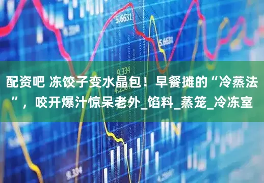 配资吧 冻饺子变水晶包！早餐摊的“冷蒸法”，咬开爆汁惊呆老外_馅料_蒸笼_冷冻室