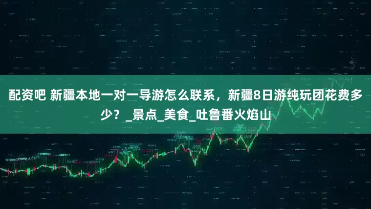 配资吧 新疆本地一对一导游怎么联系，新疆8日游纯玩团花费多少？_景点_美食_吐鲁番火焰山