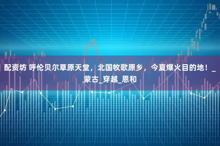 配资坊 呼伦贝尔草原天堂，北国牧歌原乡，今夏爆火目的地！_蒙古_穿越_恩和