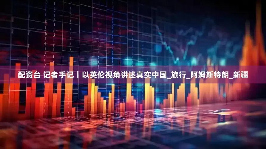 配资台 记者手记丨以英伦视角讲述真实中国_旅行_阿姆斯特朗_新疆