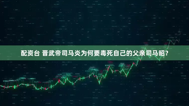 配资台 晋武帝司马炎为何要毒死自己的父亲司马昭？