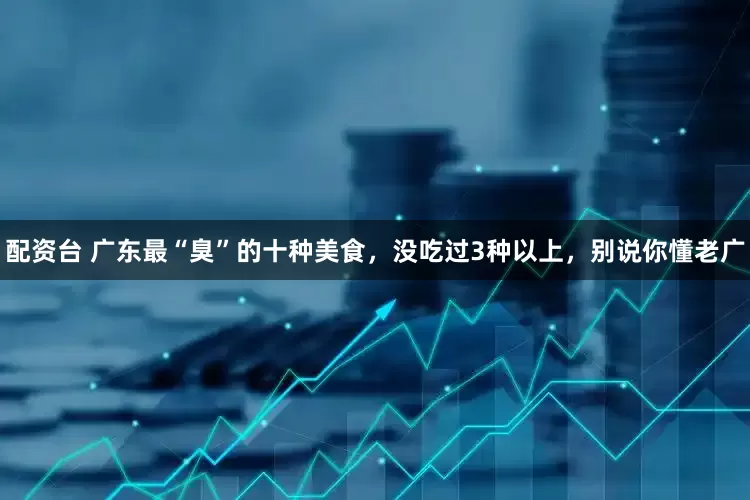 配资台 广东最“臭”的十种美食，没吃过3种以上，别说你懂老广
